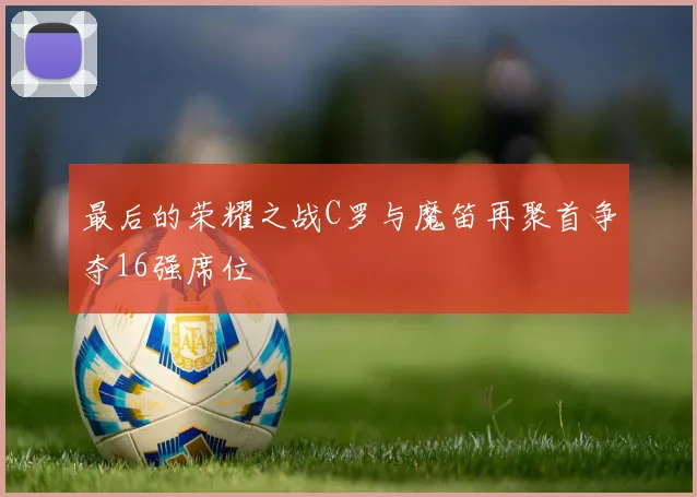 最后的荣耀之战C罗与魔笛再聚首争夺16强席位