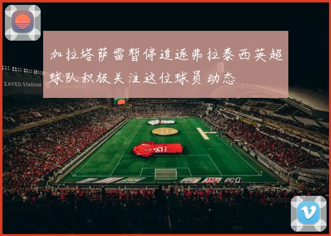 加拉塔萨雷暂停追逐弗拉泰西英超球队积极关注这位球员动态