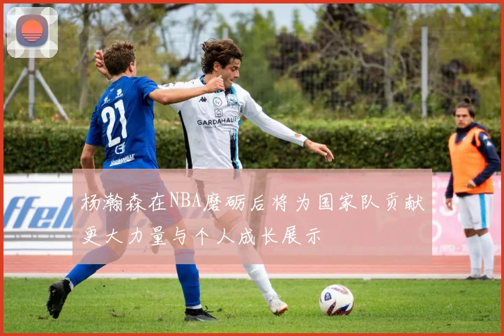 杨瀚森在NBA磨砺后将为国家队贡献更大力量与个人成长展示