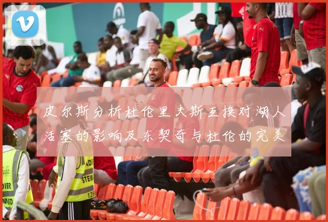 皮尔斯分析杜伦里夫斯互换对湖人活塞的影响及东契奇与杜伦的完美搭配