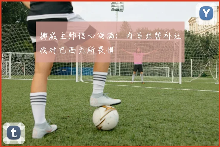 挪威主帅信心满满：内马尔替补让我对巴西无所畏惧