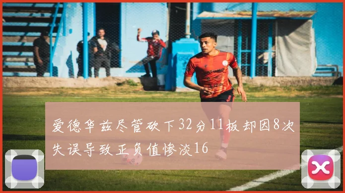 爱德华兹尽管砍下32分11板却因8次失误导致正负值惨淡16