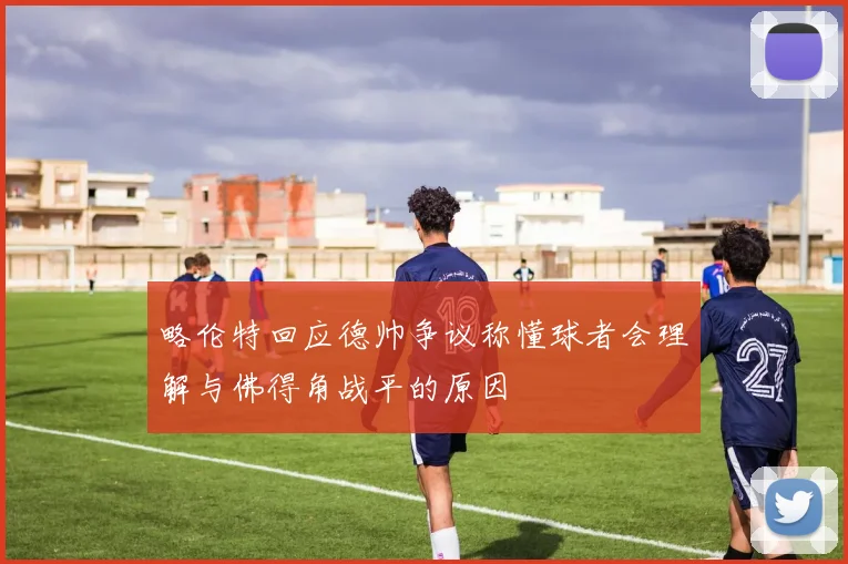 略伦特回应德帅争议称懂球者会理解与佛得角战平的原因