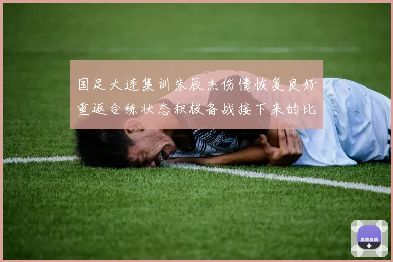 国足大连集训朱辰杰伤情恢复良好重返合练状态积极备战接下来的比赛
