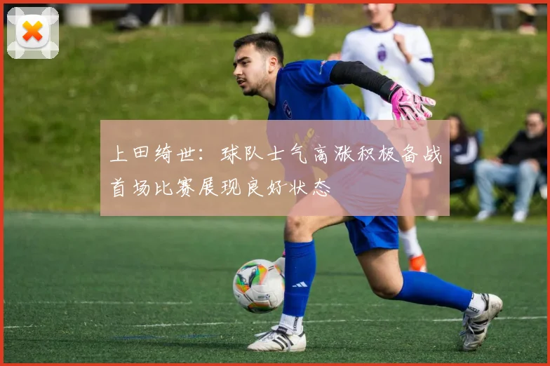 上田绮世：球队士气高涨积极备战首场比赛展现良好状态