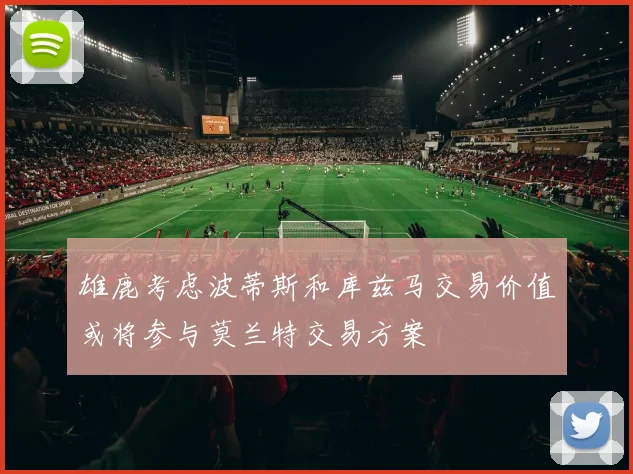 雄鹿考虑波蒂斯和库兹马交易价值或将参与莫兰特交易方案
