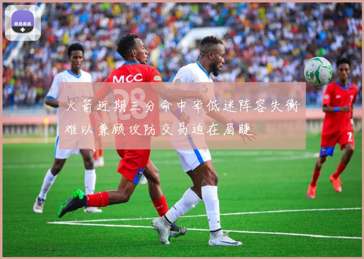 火箭近期三分命中率低迷阵容失衡难以兼顾攻防交易迫在眉睫
