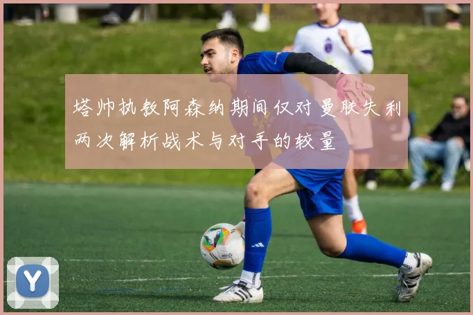塔帅执教阿森纳期间仅对曼联失利两次解析战术与对手的较量