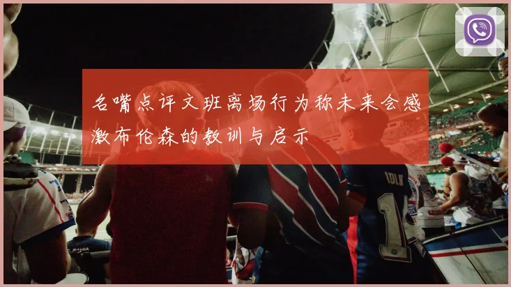 名嘴点评文班离场行为称未来会感激布伦森的教训与启示