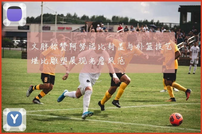 文胖称赞阿努诺比封盖与补篮技艺堪比雕塑展现老詹风范