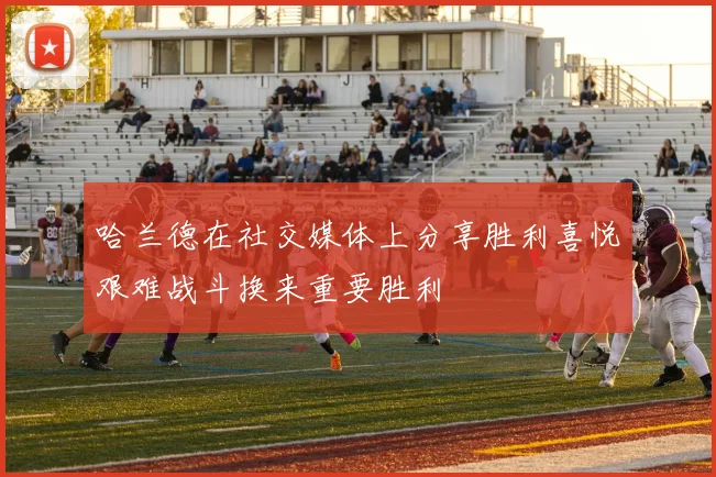 哈兰德在社交媒体上分享胜利喜悦艰难战斗换来重要胜利
