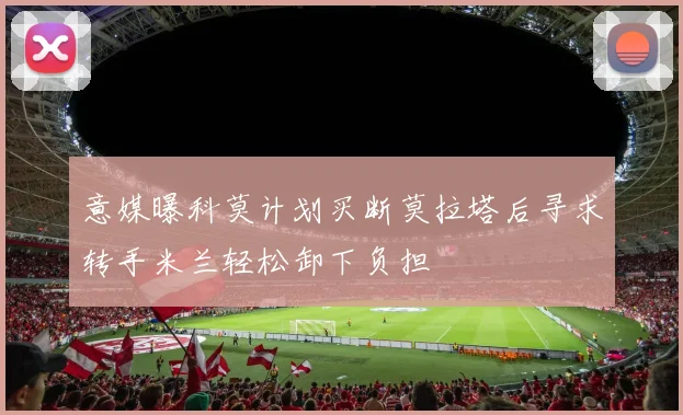 意媒曝科莫计划买断莫拉塔后寻求转手米兰轻松卸下负担