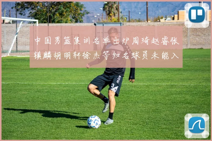 中国男篮集训名单出炉周琦赵睿张镇麟胡明轩徐杰等知名球员未能入选