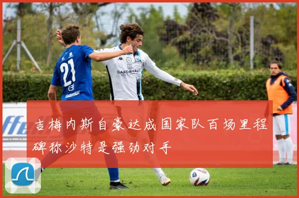 吉梅内斯自豪达成国家队百场里程碑称沙特是强劲对手