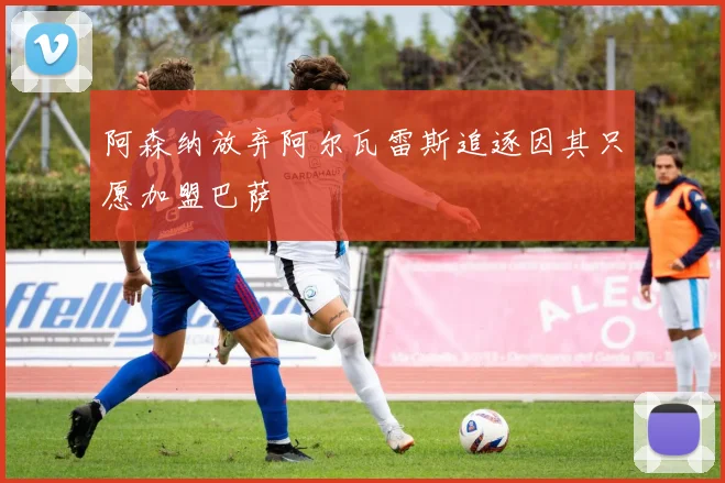 阿森纳放弃阿尔瓦雷斯追逐因其只愿加盟巴萨