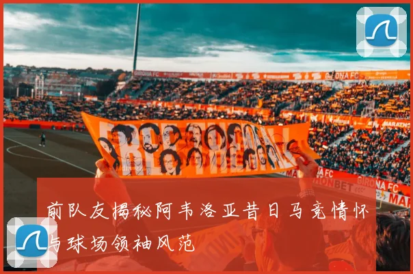 前队友揭秘阿韦洛亚昔日马竞情怀与球场领袖风范