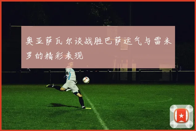 奥亚萨瓦尔谈战胜巴萨运气与雷米罗的精彩表现