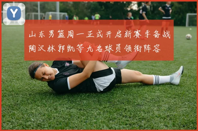 山东男篮周一正式开启新赛季备战陶汉林郭凯等九名球员领衔阵容