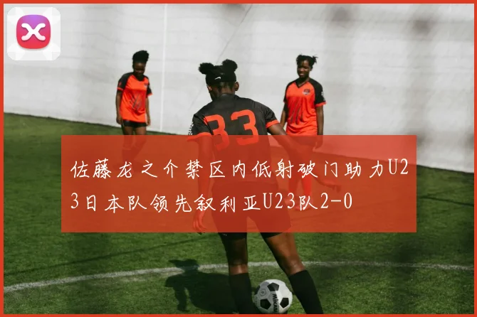 佐藤龙之介禁区内低射破门助力U23日本队领先叙利亚U23队2-0