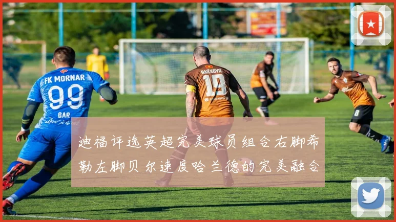 迪福评选英超完美球员组合右脚希勒左脚贝尔速度哈兰德的完美融合