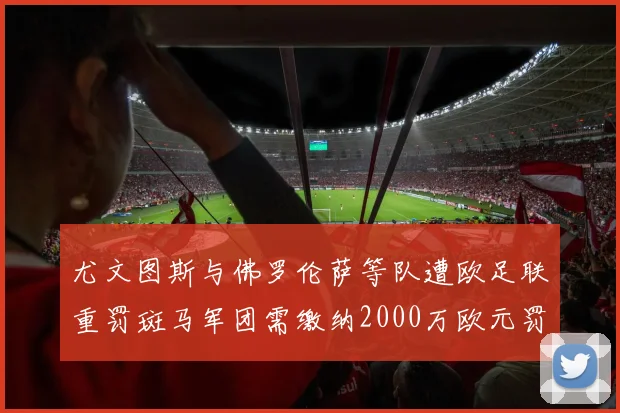 尤文图斯与佛罗伦萨等队遭欧足联重罚斑马军团需缴纳2000万欧元罚款
