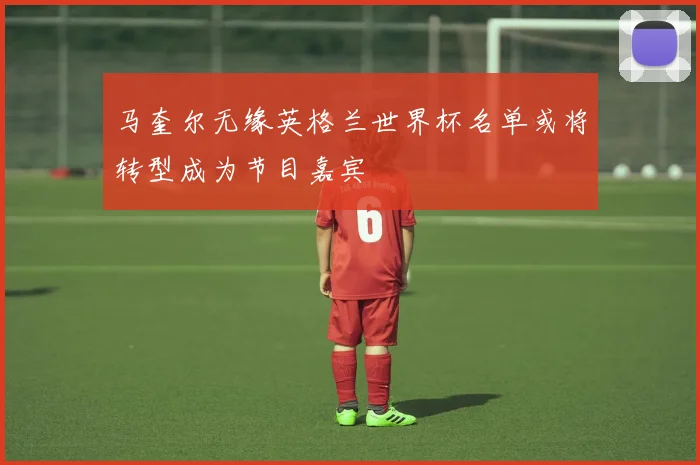 马奎尔无缘英格兰世界杯名单或将转型成为节目嘉宾