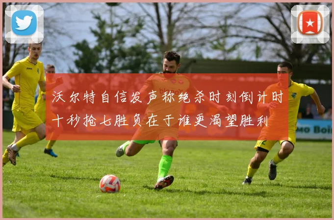 沃尔特自信发声称绝杀时刻倒计时十秒抢七胜负在于谁更渴望胜利